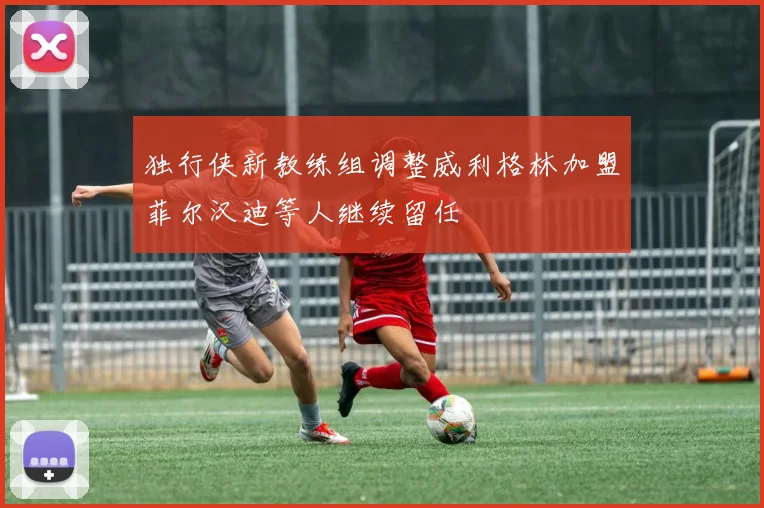 独行侠新教练组调整威利格林加盟菲尔汉迪等人继续留任