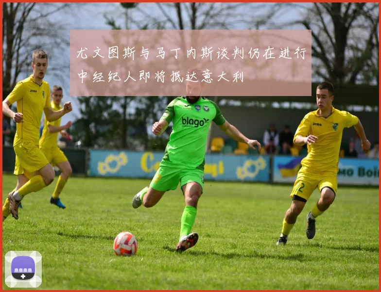 尤文图斯与马丁内斯谈判仍在进行中经纪人即将抵达意大利