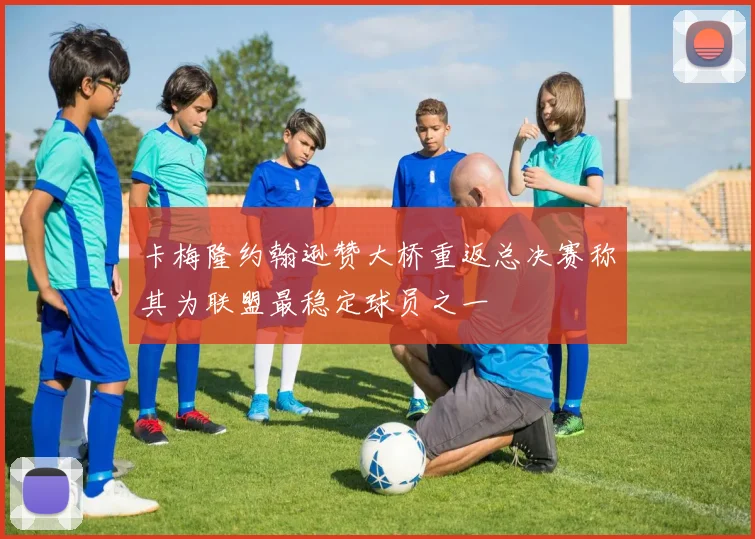 卡梅隆约翰逊赞大桥重返总决赛称其为联盟最稳定球员之一