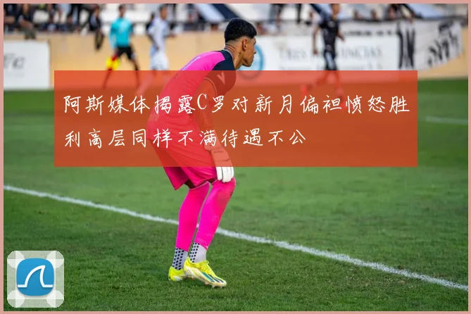 阿斯媒体揭露C罗对新月偏袒愤怒胜利高层同样不满待遇不公