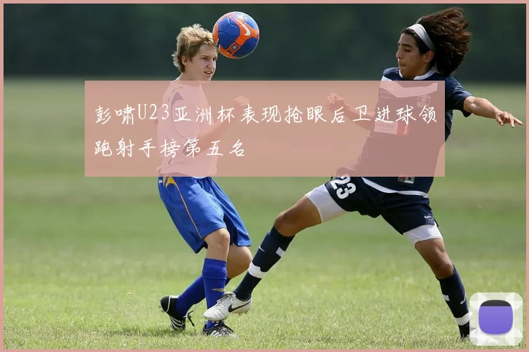 彭啸U23亚洲杯表现抢眼后卫进球领跑射手榜第五名