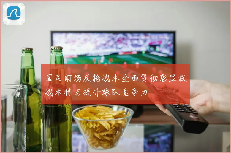 国足前场反抢战术全面贯彻彰显技战术特点提升球队竞争力