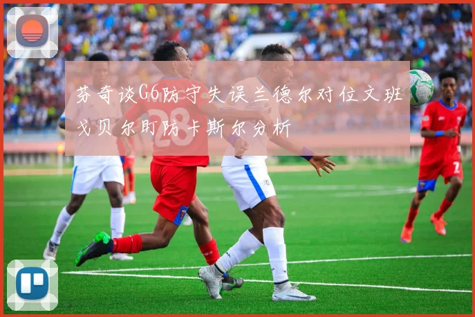 芬奇谈G6防守失误兰德尔对位文班戈贝尔盯防卡斯尔分析