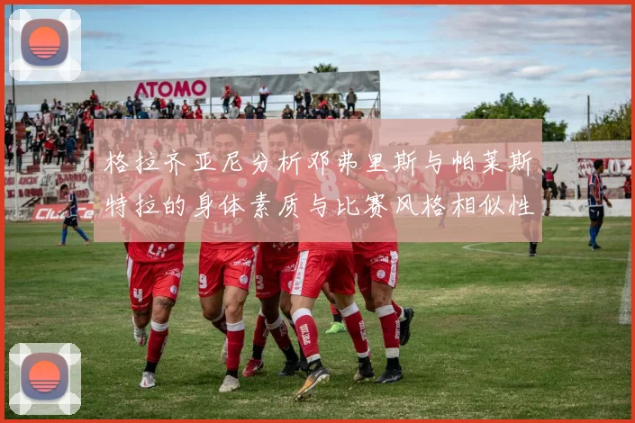 格拉齐亚尼分析邓弗里斯与帕莱斯特拉的身体素质与比赛风格相似性