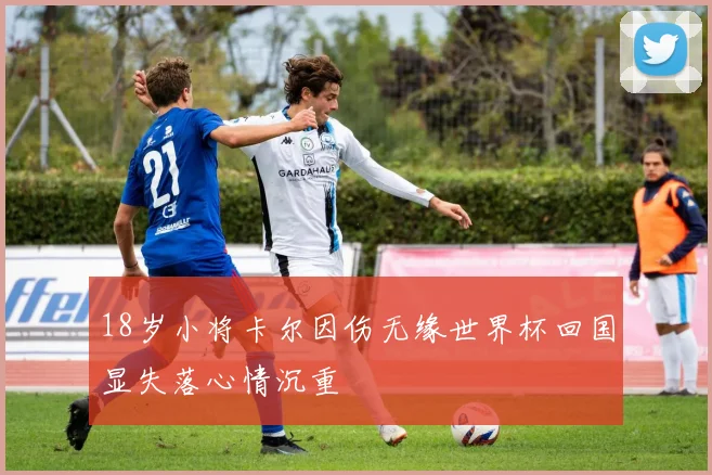 18岁小将卡尔因伤无缘世界杯回国显失落心情沉重