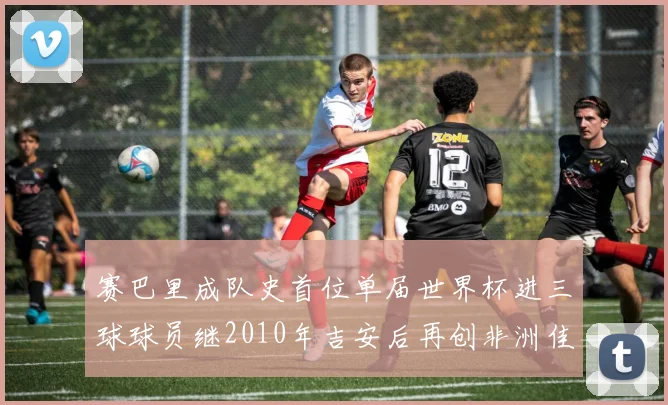赛巴里成队史首位单届世界杯进三球球员继2010年吉安后再创非洲佳绩