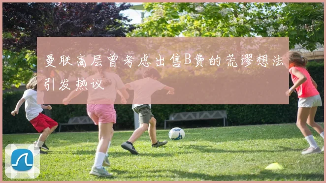 曼联高层曾考虑出售B费的荒谬想法引发热议
