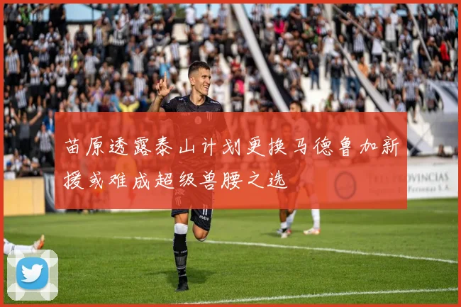 苗原透露泰山计划更换马德鲁加新援或难成超级兽腰之选