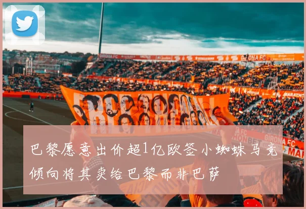巴黎愿意出价超1亿欧签小蜘蛛马竞倾向将其卖给巴黎而非巴萨