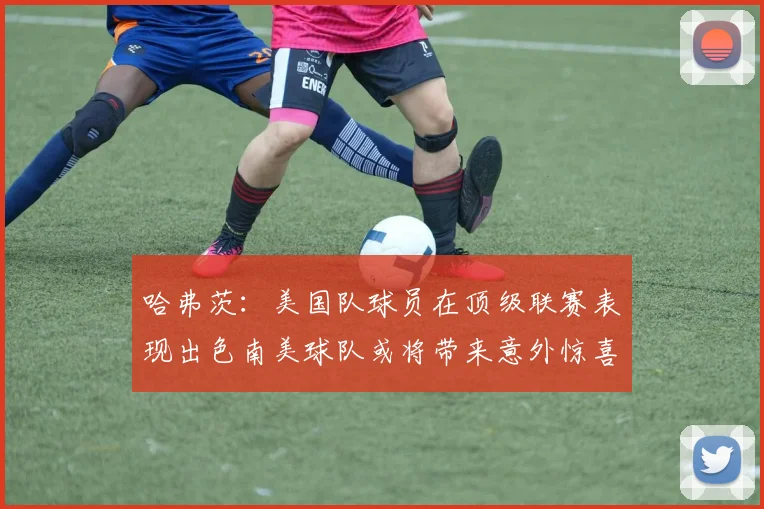 哈弗茨：美国队球员在顶级联赛表现出色南美球队或将带来意外惊喜