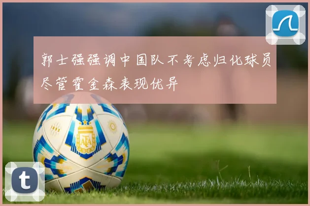 郭士强强调中国队不考虑归化球员尽管霍金森表现优异