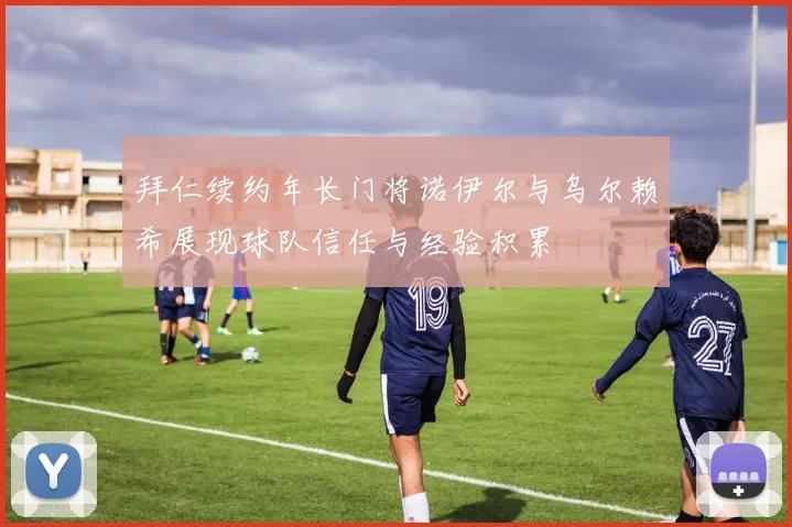 拜仁续约年长门将诺伊尔与乌尔赖希展现球队信任与经验积累