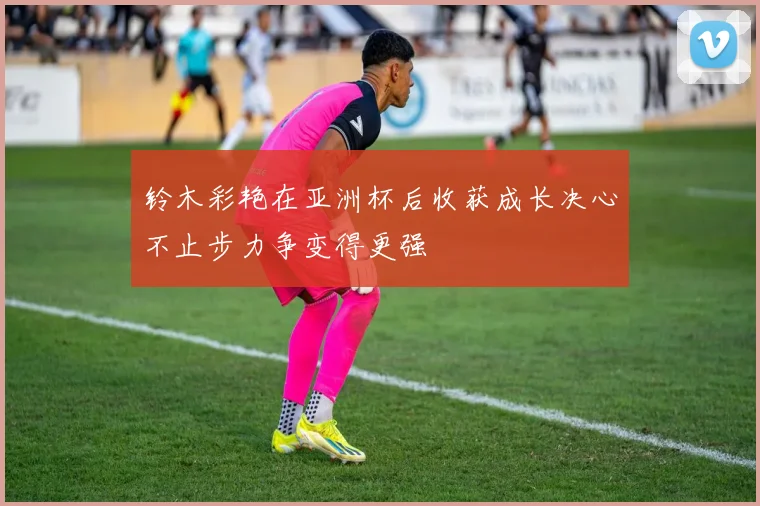 铃木彩艳在亚洲杯后收获成长决心不止步力争变得更强