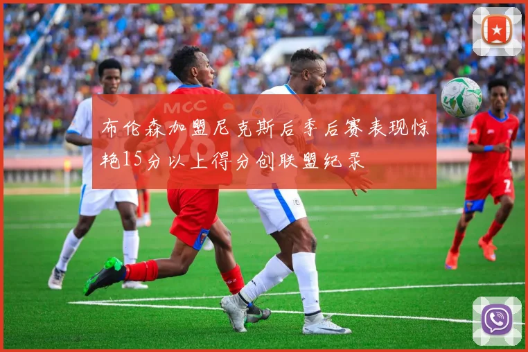布伦森加盟尼克斯后季后赛表现惊艳15分以上得分创联盟纪录
