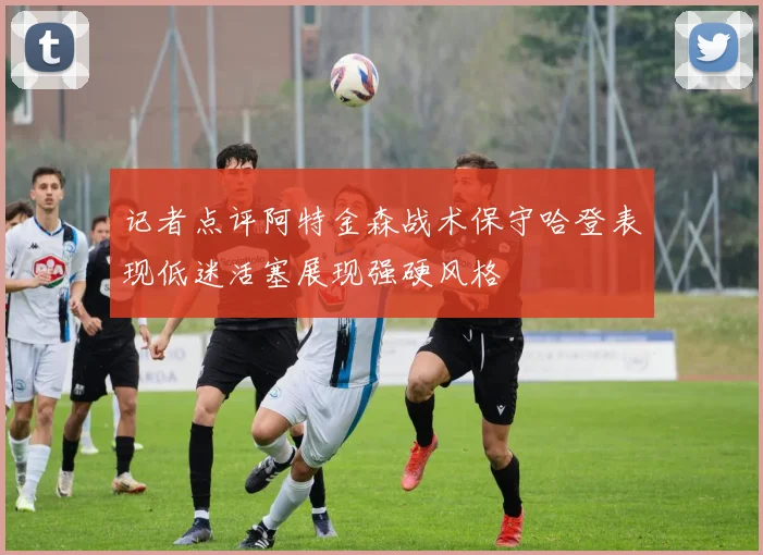 记者点评阿特金森战术保守哈登表现低迷活塞展现强硬风格
