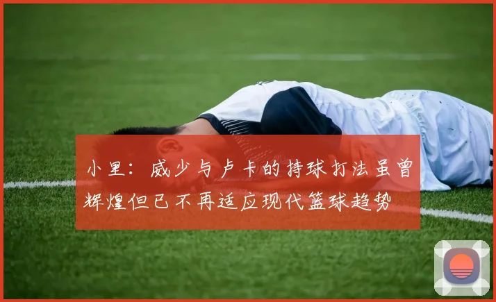 小里：威少与卢卡的持球打法虽曾辉煌但已不再适应现代篮球趋势