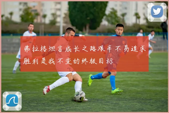 弗拉格坦言成长之路艰辛不易追求胜利是我不变的终极目标